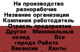 На производство разнорабочие › Название организации ­ Компания-работодатель › Отрасль предприятия ­ Другое › Минимальный оклад ­ 30 000 - Все города Работа » Вакансии   . Ханты-Мансийский,Белоярский г.